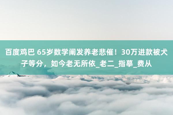 百度鸡巴 65岁数学阐发养老悲催！30万进款被犬子等分，如今老无所依_老二_指摹_费从