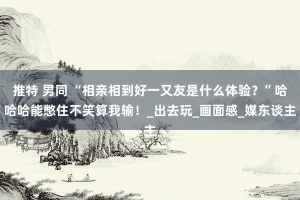 推特 男同 “相亲相到好一又友是什么体验?”哈哈哈能憋住不笑算我输!_出去玩_画面感_媒东谈主