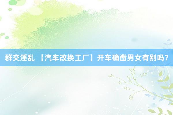 群交淫乱 【汽车改换工厂】开车确凿男女有别吗？