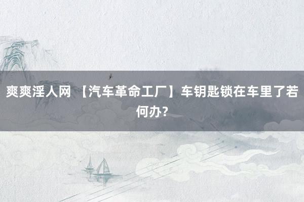 爽爽淫人网 【汽车革命工厂】车钥匙锁在车里了若何办?