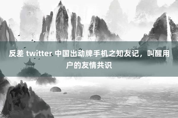 反差 twitter 中国出动牌手机之知友记，叫醒用户的友情共识