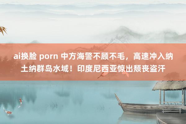 ai换脸 porn 中方海警不顾不毛，高速冲入纳土纳群岛水域！印度尼西亚惊出颓丧盗汗