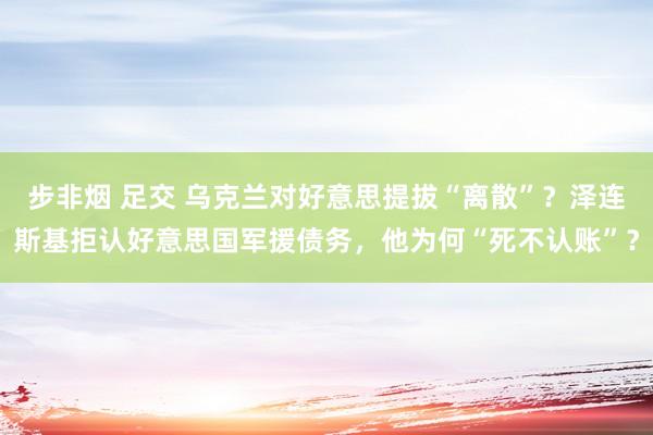 步非烟 足交 乌克兰对好意思提拔“离散”？泽连斯基拒认好意思国军援债务，他为何“死不认账”？
