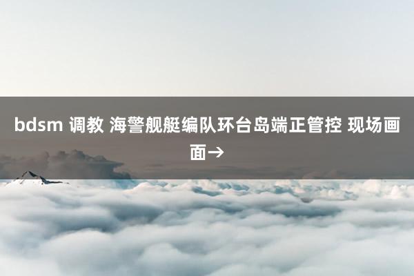 bdsm 调教 海警舰艇编队环台岛端正管控 现场画面→