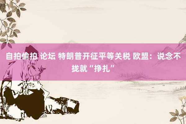 自拍偷拍 论坛 特朗普开征平等关税 欧盟：说念不拢就“挣扎”