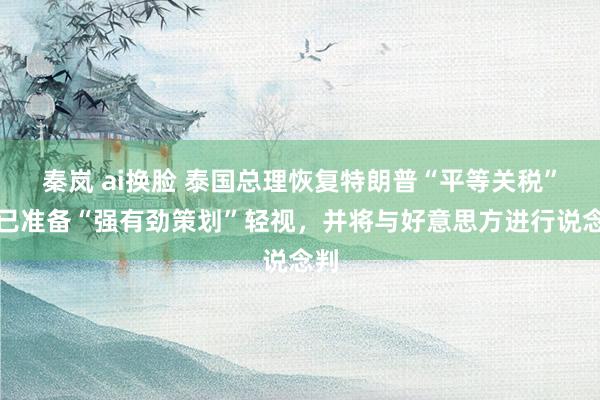 秦岚 ai换脸 泰国总理恢复特朗普“平等关税”：已准备“强有劲策划”轻视，并将与好意思方进行说念判