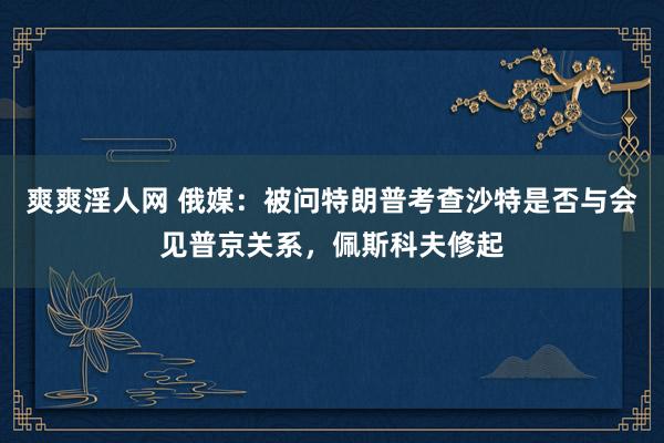 爽爽淫人网 俄媒：被问特朗普考查沙特是否与会见普京关系，佩斯科夫修起