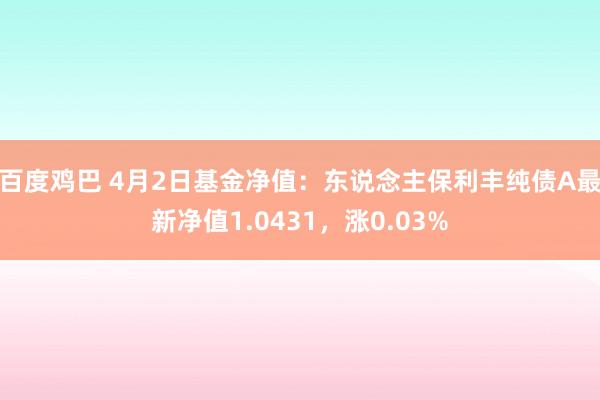百度鸡巴 4月2日基金净值：东说念主保利丰纯债A最新净值1.0431，涨0.03%