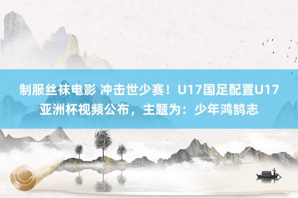 制服丝袜电影 冲击世少赛！U17国足配置U17亚洲杯视频公布，主题为：少年鸿鹄志