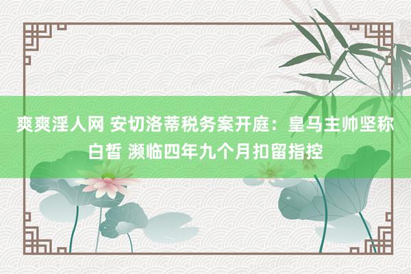 爽爽淫人网 安切洛蒂税务案开庭：皇马主帅坚称白皙 濒临四年九个月扣留指控