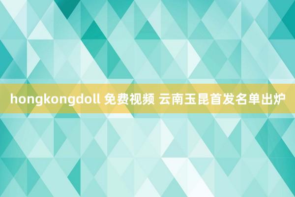 hongkongdoll 免费视频 云南玉昆首发名单出炉