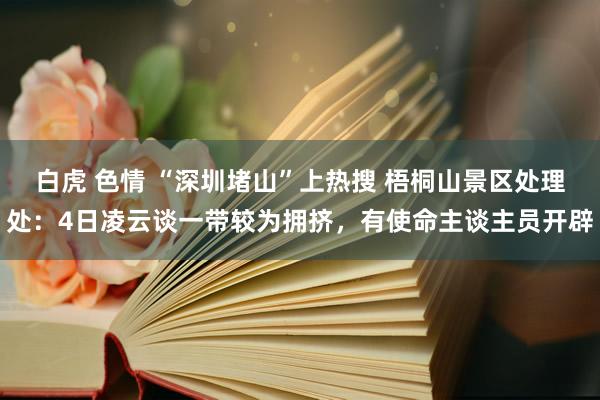 白虎 色情 “深圳堵山”上热搜 梧桐山景区处理处：4日凌云谈一带较为拥挤，有使命主谈主员开辟
