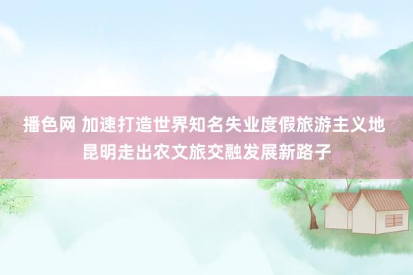 播色网 加速打造世界知名失业度假旅游主义地 昆明走出农文旅交融发展新路子