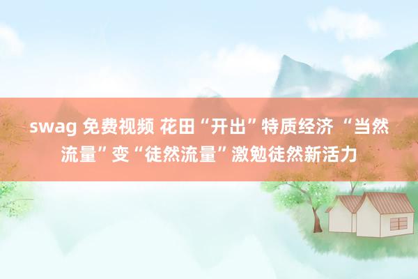 swag 免费视频 花田“开出”特质经济 “当然流量”变“徒然流量”激勉徒然新活力