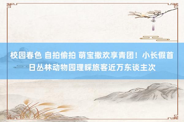校园春色 自拍偷拍 萌宝撒欢享青团！小长假首日丛林动物园理睬旅客近万东谈主次