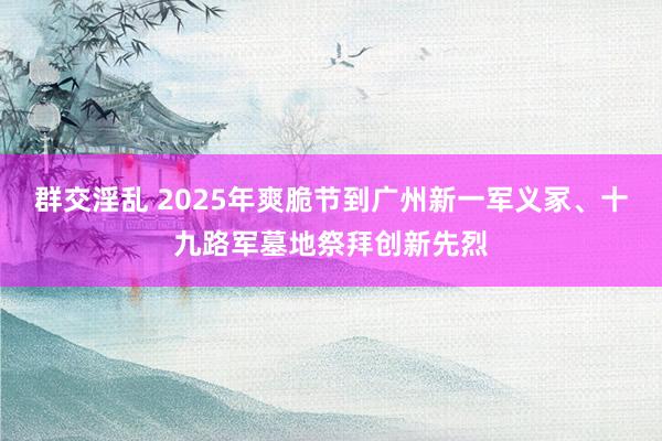 群交淫乱 2025年爽脆节到广州新一军义冢、十九路军墓地祭拜创新先烈