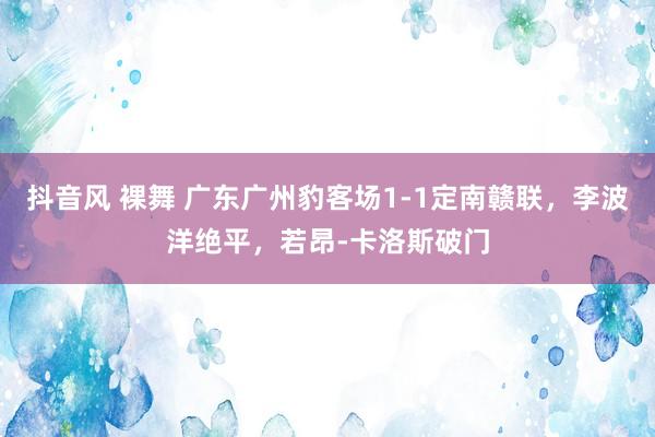 抖音风 裸舞 广东广州豹客场1-1定南赣联，李波洋绝平，若昂-卡洛斯破门
