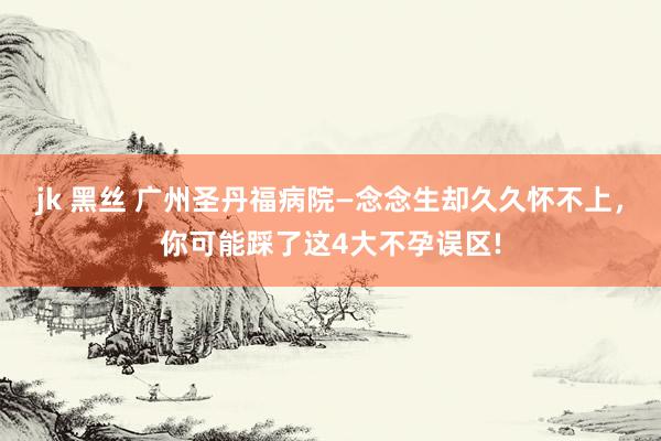 jk 黑丝 广州圣丹福病院—念念生却久久怀不上，你可能踩了这4大不孕误区!
