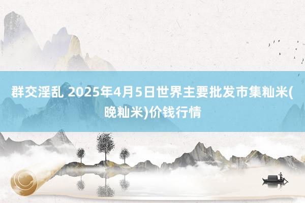 群交淫乱 2025年4月5日世界主要批发市集籼米(晚籼米)价钱行情