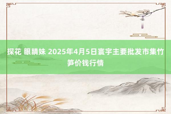 探花 眼睛妹 2025年4月5日寰宇主要批发市集竹笋价钱行情