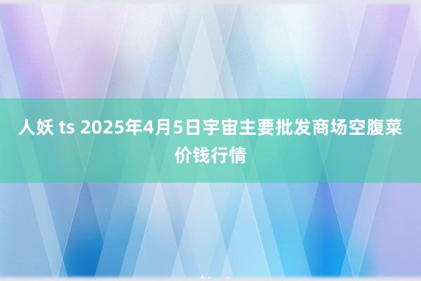 人妖 ts 2025年4月5日宇宙主要批发商场空腹菜价钱行情
