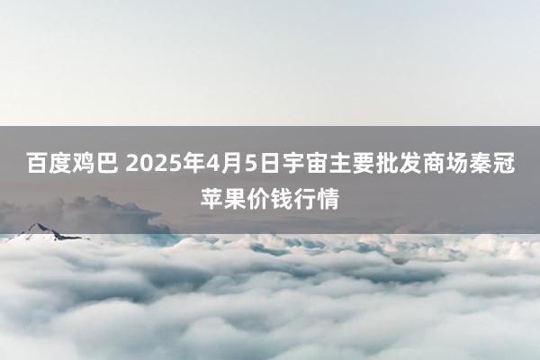 百度鸡巴 2025年4月5日宇宙主要批发商场秦冠苹果价钱行情