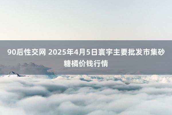 90后性交网 2025年4月5日寰宇主要批发市集砂糖橘价钱行情