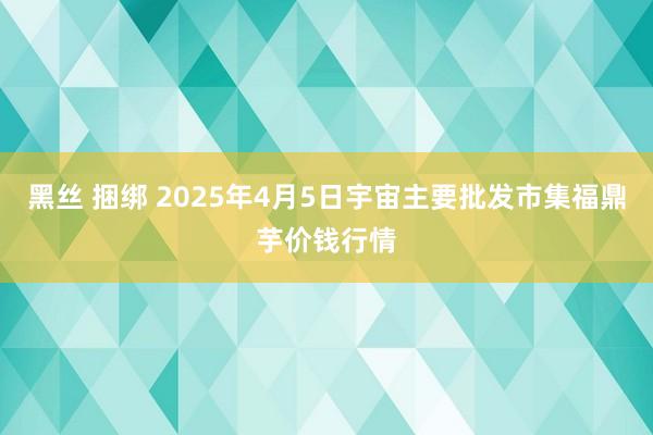 黑丝 捆绑 2025年4月5日宇宙主要批发市集福鼎芋价钱行情