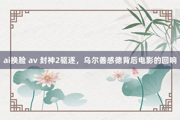 ai换脸 av 封神2驱逐，乌尔善感德背后电影的回响