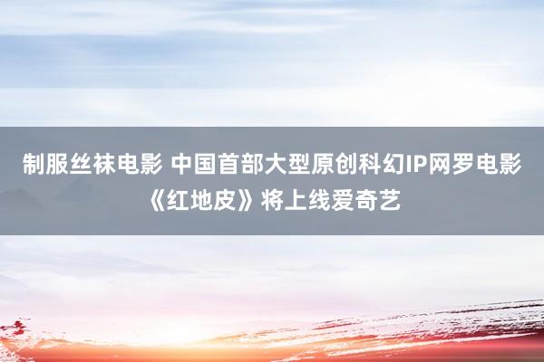 制服丝袜电影 中国首部大型原创科幻IP网罗电影《红地皮》将上线爱奇艺