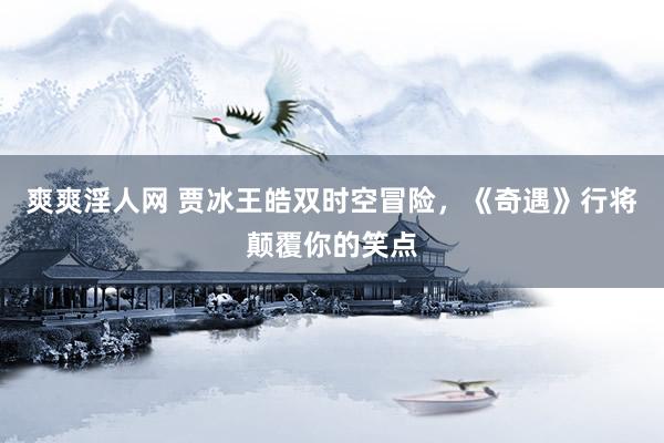 爽爽淫人网 贾冰王皓双时空冒险，《奇遇》行将颠覆你的笑点