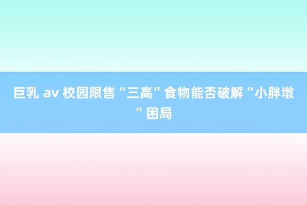 巨乳 av 校园限售“三高”食物能否破解“小胖墩”困局