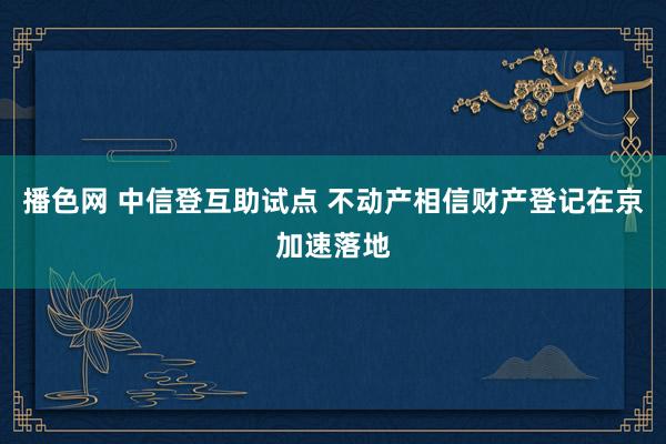 播色网 中信登互助试点 不动产相信财产登记在京加速落地