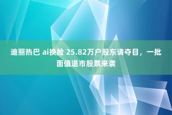迪丽热巴 ai换脸 25.82万户股东请夺目，一批面值退市股票来袭