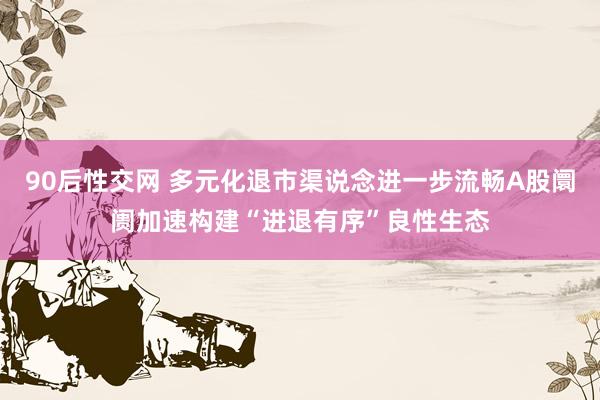 90后性交网 多元化退市渠说念进一步流畅A股阛阓加速构建“进退有序”良性生态