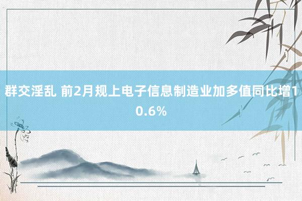 群交淫乱 前2月规上电子信息制造业加多值同比增10.6%