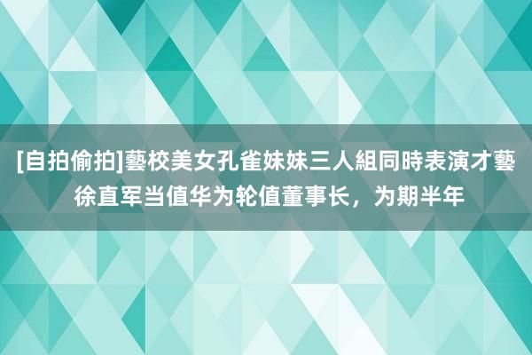 [自拍偷拍]藝校美女孔雀妹妹三人組同時表演才藝 徐直军当值华为轮值董事长，为期半年