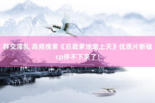 群交淫乱 高频搜索《总裁爹地宠上天》优质片断磕cp停不下来了！