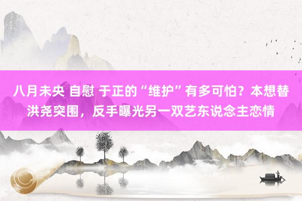 八月未央 自慰 于正的“维护”有多可怕？本想替洪尧突围，反手曝光另一双艺东说念主恋情