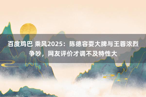 百度鸡巴 乘风2025：陈德容耍大牌与王蓉浓烈争吵，网友评价才调不及特性大