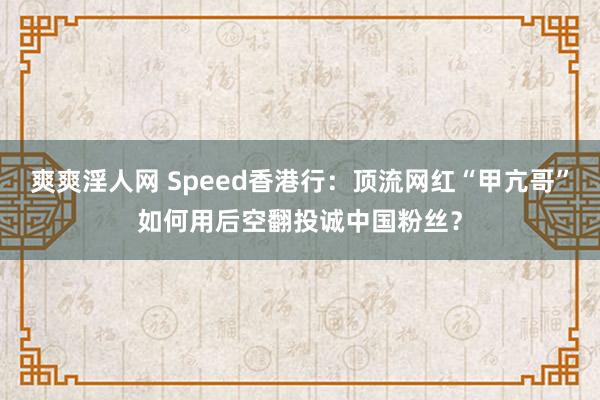 爽爽淫人网 Speed香港行：顶流网红“甲亢哥”如何用后空翻投诚中国粉丝？