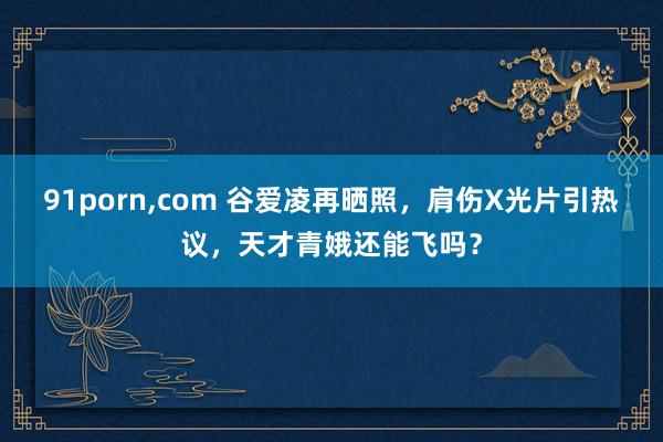 91porn，com 谷爱凌再晒照，肩伤X光片引热议，天才青娥还能飞吗？