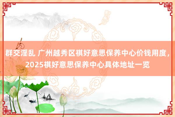 群交淫乱 广州越秀区祺好意思保养中心价钱用度，2025祺好意思保养中心具体地址一览