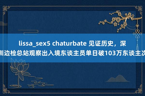 lissa_sex5 chaturbate 见证历史，深圳边检总站观察出入境东谈主员单日破103万东谈主次