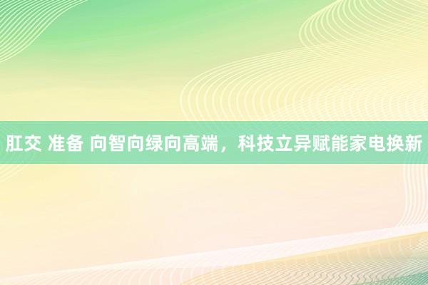 肛交 准备 向智向绿向高端，科技立异赋能家电换新