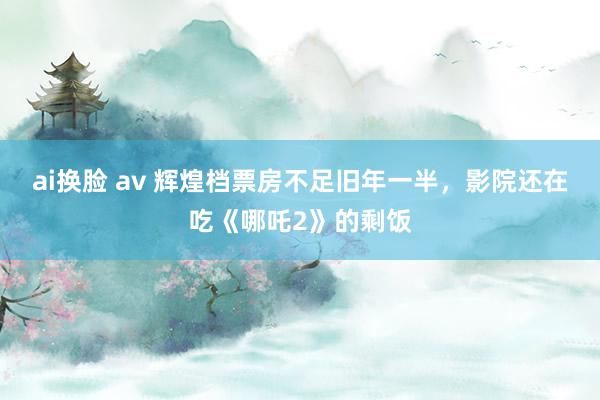 ai换脸 av 辉煌档票房不足旧年一半，影院还在吃《哪吒2》的剩饭