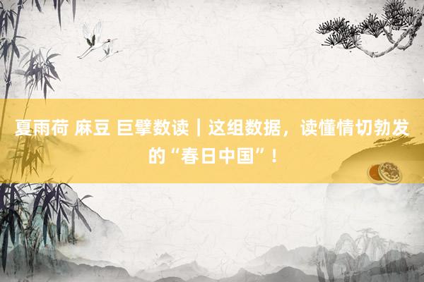 夏雨荷 麻豆 巨擘数读｜这组数据，读懂情切勃发的“春日中国”！