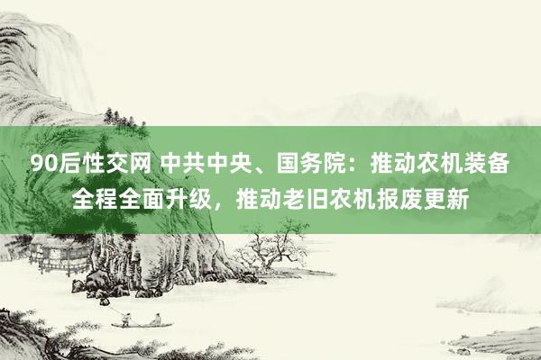 90后性交网 中共中央、国务院：推动农机装备全程全面升级，推动老旧农机报废更新