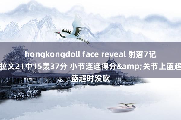 hongkongdoll face reveal 射落7记三分！拉文21中15轰37分 小节连连得分&关节上篮超时没吹