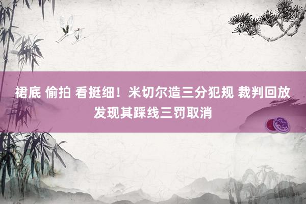 裙底 偷拍 看挺细！米切尔造三分犯规 裁判回放发现其踩线三罚取消